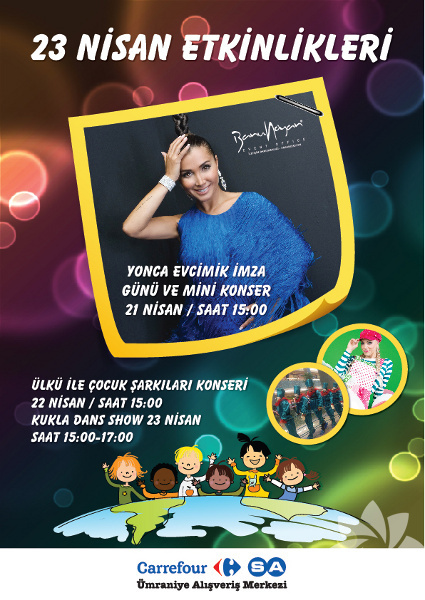 Carrefour'larda 23  -  - Nisan  - Yonca Evcimik, 21 Nisan Cumartesi günü saat 15:00'te, Ülkü 22 Nisan Pazar günü saat 15:00'te ve "Kukla Dans Gösterisi" 23 Nisan Pazartesi günü   CarrefourSA Ümraniye'de olacak. Süheyl Uygur'la "Aileler Yarışıyor" etkinliği 22 Nisan Pazar günü saat 15:00'te ve Ülkü 23 Nisan günü saat 15:00'te CarrefourSA Bayrampaşa'da olacak. Ayrıca Carrefour İçerenköy'de 21, 22 ve 23 Nisan günleri büyük küçük tüm ziyaretçilerin ilgi ile izleyeceği, müzik eşliğinde "Kukla Dans Gösterisi" sergilenecek. 22 Nisan Pazar günü saat 14.30'da, "Ormandaki Korsan" adlı kukla oyunu küçük ziyaretçilerinin bayram sevincine ortak olacak. Bunların dışında Jess Molho 21 Nisan, 14:00-16:00 saatleri arasında, Yonca Evcimik de 23 Nisan 'da 15:00-16:00 saatleri arasında  Carrefour Ankara'da olacak. Son olarak 21 Nisan, 15:00-16:30 saatleri arasında Grup Hepsi, 22 Nisan günü 15:00-19:00 saatleri arasında "Alper Dinçer ile Barış Manço konser show ve Adam Olacak Çocuk Yarışması", 23 Nisan'da 13:00-18:00 saatleri arasında da "Çocuk atölye çalışmaları ile Geleneksel Ağaç Dikme Şenlikleri" gerçekleşecek.