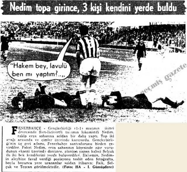 (1966) Fenerbahçe-Gençlerbirliği (1-1) maçının ikinci devresinde Sarı-lacivertli takımın lokomotifi Nedim, rakip ceza sahasına soldan bir dalış yaptı. Top iki ayağı arasında ve çimler üzerinde yuvarlanıyordu. Gençlerbirliği'nin üç geri adamı, Fenerbahçe santraforunu birden çevirdiler. Fakat Nedim, ceza sahasının köşesinde ağır vücudunun ekseni üzerinde dönünce, plonjon yapan kaleci Selçuk ile iki bek kendilerini yerde buluverdiler. Hakemin, Nedim'in aleyhinde favul verdiği pozisyonu tesbit eden fotoğrafta, boylu boyunca yere uzananlar soldan itibaren: Faik, Selçuk ve Tezcan görülmektedir. -