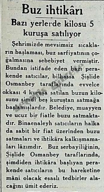 (1934) Şehrimizde mevsimsiz sıcakların başlaması, buz sarfiyatının çoğalmasına sebebiyet vermiştir. Bundan istifade eden bazı perakende satıcılar, bilhassa Şişlide Osmanbey taraflarında evvelce okkası 4 kuruşa satılan buzun kilosunu şimdi beş kuruştan satmağa başlamışlardır