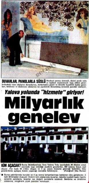 (1987) Bursa Belediyesi'nin Yeni Yalova Yolu üzerindeki 80 dönüm arazi üzerinde inşa ettirdiği modern genelevler, 850 milyon liraya mal oluyor. 3'er katlı 58 evden oluşan ve 4 ay sonra hizmete gireceği belirtilen lüks genelevlerin açılışını kimin yapacağı merakla bekleniyor -