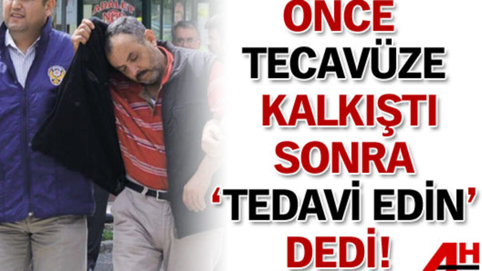 Önce tecavüze kalkıştı sonra 'Tedavi edin' dedi