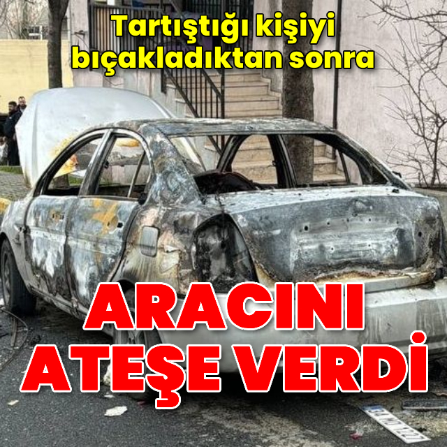 Tartıştığı kişiyi bıçakladıktan sonra aracını ateşe verdi