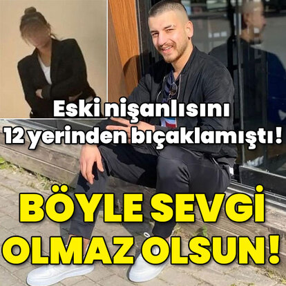 Eski nişanlısını 12 yerinden bıçaklamıştı! Böyle sevgi olmaz olsun!