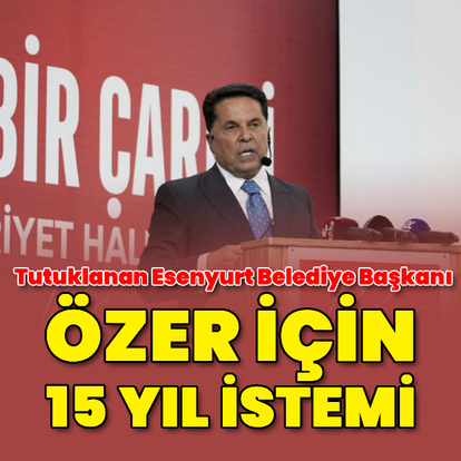 Esenyurt Belediye Başkanı Ahmet Özer'e 15 yıl hapis istemi