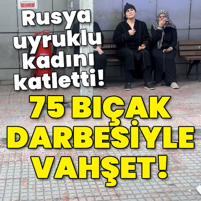75 bıçak darbesiyle vahşet! Rusya uyruklu kadını katletti!