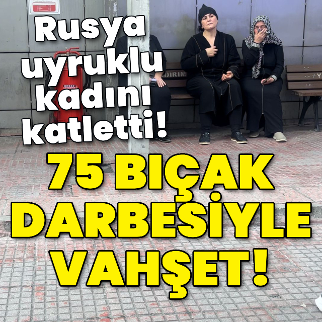 75 bıçak darbesiyle vahşet! Rusya uyruklu kadını katletti!