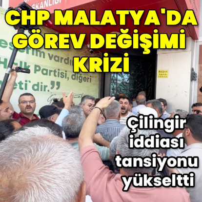 CHP Malatya’da görev değişimi krizi