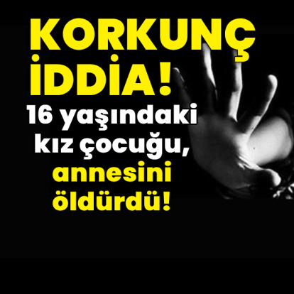 Dehşet iddia! 16 yaşındaki kız çocuğu, annesini öldürdü!