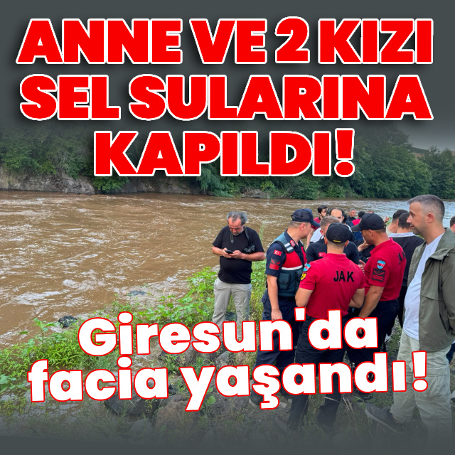 Giresun'da facia! Anne ile 2 kızı sel sularına kapıldı
