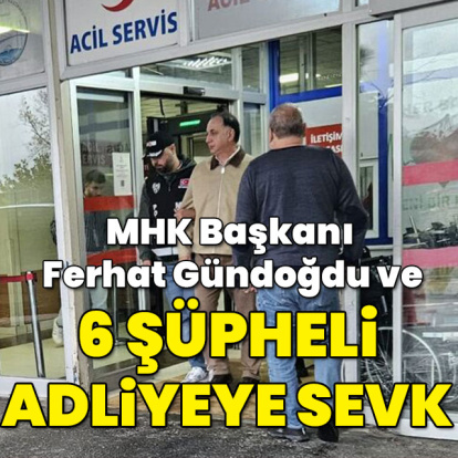 MHK Başkanı Ferhat Gündoğdu ve 6 şüpheli adliyeye sevk edildi